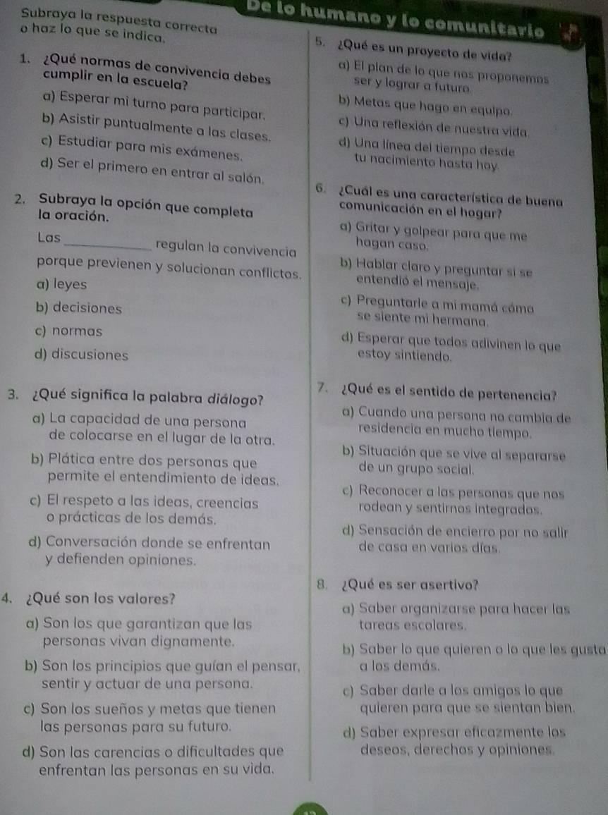 De lo humano y lo comunitario
Subraya la respuesta correcta
o haz lo que se indica.
5. ¿Qué es un proyecto de vida?
a) El plan de lo que nos proponemos
1. ¿Qué normas de convivencia debes ser y lograr a futuro.
cumplir en la escuela? b) Metas que hago en equipo.
a) Esperar mì turno para participar. c) Una reflexión de nuestra vida
b) Asistir puntualmente a las clases. d) Una línea del tiempo desde
c) Estudiar para mis exámenes. tu nacimiento hasta hoy.
d) Ser el primero en entrar al salón. 6. ¿Cuál es una característica de buena
2. Subraya la opción que completa
comunicación en el hogar?
la oración. a) Gritar y golpear para que me
Las
hagan caso.
_regulan la convivencia b) Hablar claro y preguntar sí se
porque previenen y solucionan conflictos. entendió el mensaje.
a) leyes
b) decisiones
c) Preguntarle a mi mamá cóma
se siente mi hermana.
c) normas
d) Esperar que todos adivinen lo que
d) discusiones estoy sintiendo.
7. ¿Qué es el sentido de pertenencia?
3. ¿Qué significa la palabra diálogo?
a) Cuando una persona no cambia de
a) La capacidad de una persona residencia en mucho tiempo.
de colocarse en el lugar de la otra. b) Situación que se vive al separarse
b) Plática entre dos personas que de un grupo social.
permite el entendimiento de ideas. c) Reconocer a las personas que nos
c) El respeto a las ideas, creencias rodean y sentirnos integrados.
o prácticas de los demás.
d) Sensación de encierro por no salir
d) Conversación donde se enfrentan de casa en varios días
y defienden opiniones.
8. ¿Qué es ser asertivo?
4. ¿Qué son los valores?
a) Saber organizarse para hacer las
a) Son los que garantizan que las tareas escolares.
personas vivan dignamente. b) Saber lo que quieren o lo que les gusta
b) Son los principios que guían el pensar, a los demás.
sentir y actuar de una persona. c) Saber darle a los amigos lo que
c) Son los sueños y metas que tienen quieren para que se sientan bien.
las personas para su futuro. d) Saber expresar eficazmente los
d) Son las carencias o dificultades que deseos, derechos y opiniones.
enfrentan las personas en su vida.