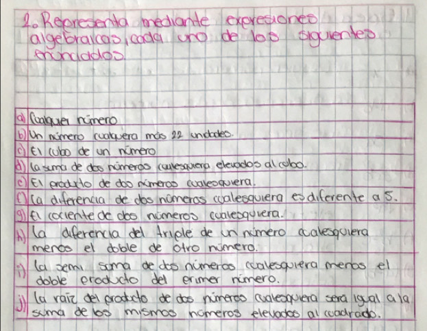 Repredenta mediantle exeresiohes 
agebracao codà ong de lop siquende? 
enndadoo 
a (caque nimero 
b)Un nimero cualquera mas 22 undades. 
cEi (ubo de un nimero 
() (asma de dos nimeros cuulesquera elevodo's al cobo. 
(EI erodcto de doo nimeros cualeoquera, 
① (a diferencia de dos nomeros coalesquera es diferente a s. 
glfi coclentede doo nomeros coalebguvera. 
Mld aferencia del triple de in nimero ccalesqovera 
menco el doble de atro wimero. 
(a semi soma de doo nimerco ccalesquera menos el 
doble eroddto del ermer nimero. 
il (a rain dei eractdo de doo nimeroo (ualesqvera sera igai ala 
soma delo mismos nomeros elevodes al coadrado.