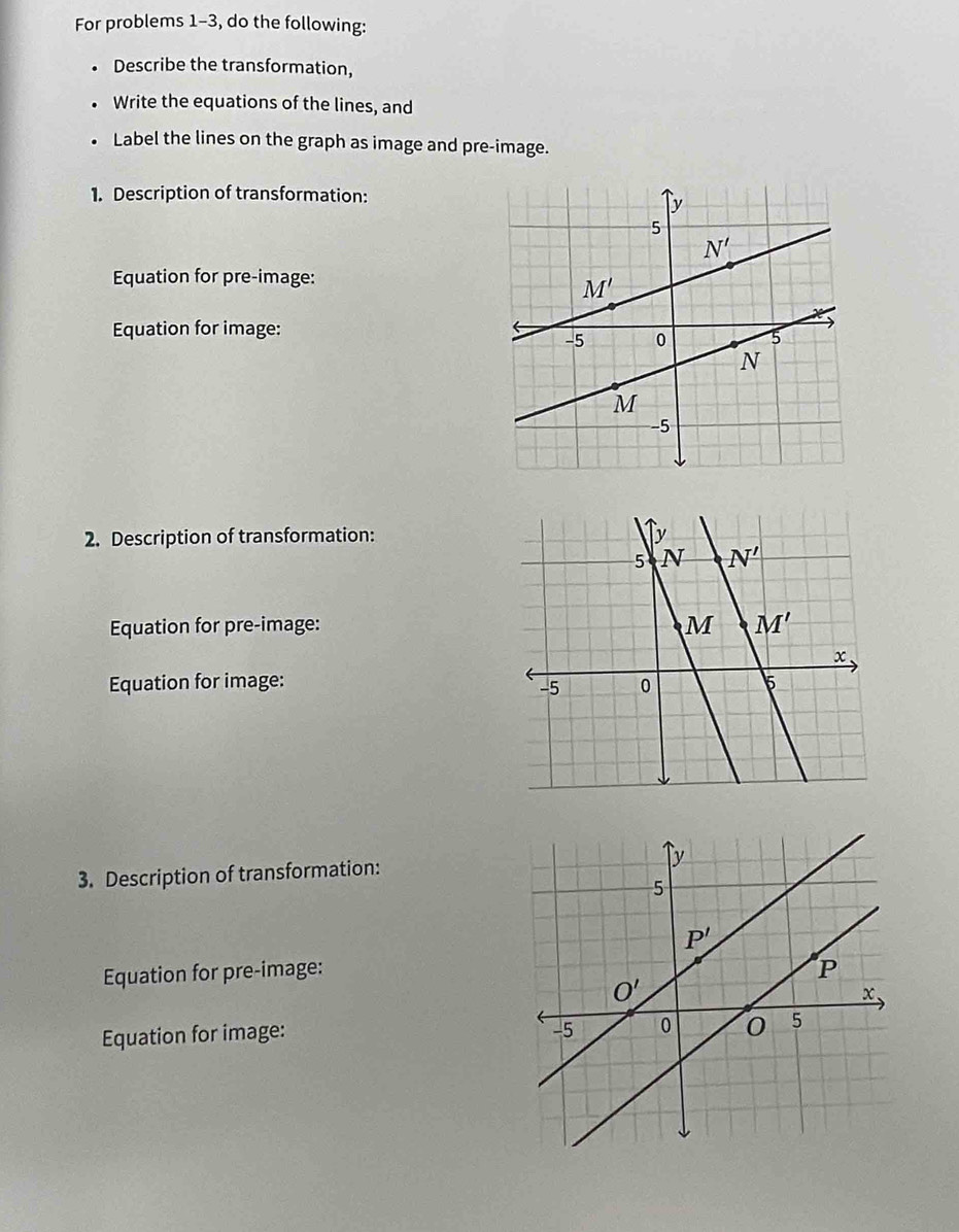 For problems 1-3, do the following:
. Describe the transformation,
. Write the equations of the lines, and
. Label the lines on the graph as image and pre-image.
1. Description of transformation:
Equation for pre-image:
Equation for image:
2. Description of transformation:
Equation for pre-image:
Equation for image: 
3. Description of transformation:
Equation for pre-image:
Equation for image: