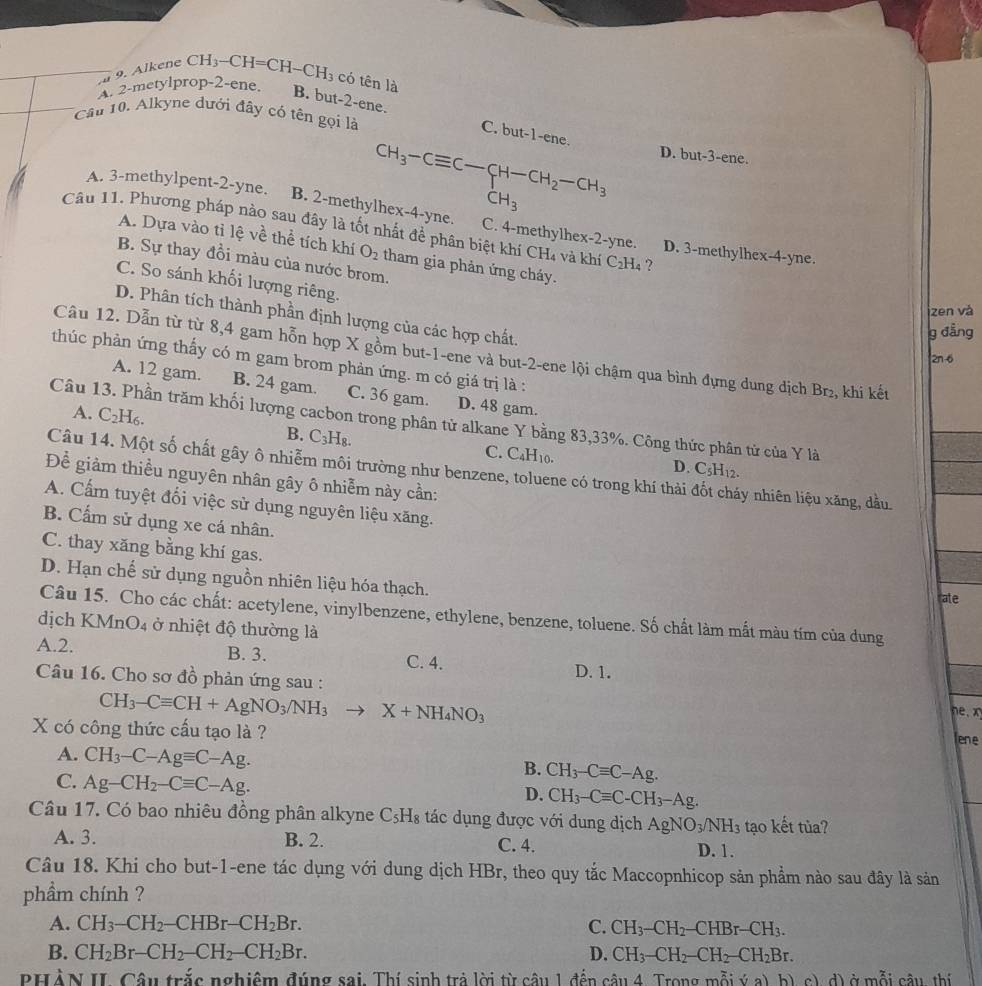 a 9. Alkene CH_3-CH=CH-CH_3 có tên là
A. 2-metylprop-2-ene. B. but-2-ene.
Cau 10. Alkyne dưới đây có tên gọi là C. but-1-e ne
CH_3-Cequiv C-CH-CH_2-CH_3 D. but-3-ene
CH_3
A. 3-methylpent-2-yne. B. 2-methylhex-4-yne. C. 4-methylhex-2-yne.
Câu 11. Phương pháp nào sau đây là tốt nhất để phân biệt khí CH4 và khí C_2H_4 ? D. 3-methylhex-4-yne.
A. Dựa vào tỉ lệ về thể tích khí O_2 tham gia phản ứng cháy.
B. Sự thay đồi màu của nước brom.
C. So sánh khối lượng riêng.
zen và
D. Phân tích thành phần định lượng của các hợp chất.
g đẳng
Câu 12. Dẫn từ từ 8,4 gam hỗn hợp X gồm but-1-ene và but-2-ene lội chậm qua bình đựng dung dịch Br₂, khi kết
2n-6
thúc phản ứng thấy có m gam brom phản ứng. m có giá trị là :
A. 12 gam. B. 24 gam. C. 36 gam. D. 48 gam.
Câu 13. Phần trăm khối lượng cacbon trong phân tử alkane Y bằng 83,33%. Công thức phân tử của Y là
A. C_2H_6. B. C_3H_8 C. C₄H10.
D. C_5H_12.
Câu 14. Một số chất gây ô nhiễm môi trường như benzene, toluene có trong khí thải ly nhiên liệu xăng, dầu.
Để giảm thiều nguyên nhân gây ô nhiễm này cần:
A. Cấm tuyệt đối việc sử dụng nguyên liệu xăng.
B. Cấm sử dụng xe cá nhân.
C. thay xăng bằng khí gas.
D. Hạn chế sử dụng nguồn nhiên liệu hóa thạch.
rate
Câu 15. Cho các chất: acetylene, vinylbenzene, ethylene, benzene, toluene. Số chất làm mất màu tím của dung
dịch KMn O_4 ở nhiệt độ thường là
A.2. B. 3. C. 4. D. 1.
Câu 16. Cho sơ đồ phản ứng sau :
CH_3-Cequiv CH+AgNO_3/NH_3 X+NH_4NO_3. x
X có công thức cấu tạo là ?
lene
A. CH_3-C-Agequiv C-Ag. B. CH_3-Cequiv C-Ag.
C. Ag-CH_2-Cequiv C-Ag.
D. CH_3-Cequiv C-CH_3-Ag.
Câu 17. Có bao nhiêu đồng phân alkyne C_5H_8 tác dụng được với dung dịch AgNO_3/NH_3 tạo kết tủa?
A. 3. B. 2. C. 4. D. 1.
Câu 18. Khi cho but-1-ene tác dụng với dung dịch HBr, theo quy tắc Maccopnhicop sản phẩm nào sau đây là sản
phầm chính ?
A. CH_3-CH_2-CHBr-CH_2Br. C. CH_3-CH_2-CHBr-CH_3.
B. CH_2Br-CH_2-CH_2-CH_2Br. D. CH_3-CH_2-CH_2-CH_2Br.
PHÀN II. Câu trắc nghiệm đúng sai. Thí sinh trả lời từ câu 1 đến câu 4. Trong mỗi ý a) b) c), d) ở mỗi câu, thí