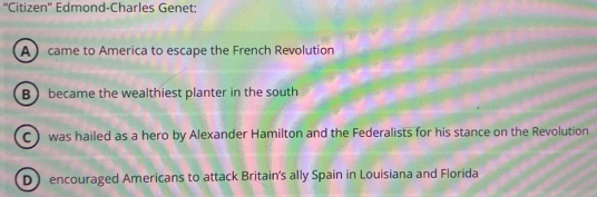 “Citizen' Edmond-Charles Genet:
A came to America to escape the French Revolution
B  became the wealthiest planter in the south
C) was hailed as a hero by Alexander Hamilton and the Federalists for his stance on the Revolution
D encouraged Americans to attack Britain's ally Spain in Louisiana and Florida