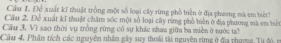 Đề xuất kĩ thuật trồng một số loại cây rừng phổ biển ở địa phương mà em biết? 
Câu 2. Đề xuất kĩ thuật chăm sóc một số loại cây rừng phổ biển ở địa phương mà em biết 
Câu 3. Vì sao thời vụ trồng rừng có sự khác nhau giữa ba miền ở nước ta? 
Câu 4. Phân tích các nguyên nhân gây suy thoái tài nguyên rừng ở đia phương, Từ đó, et