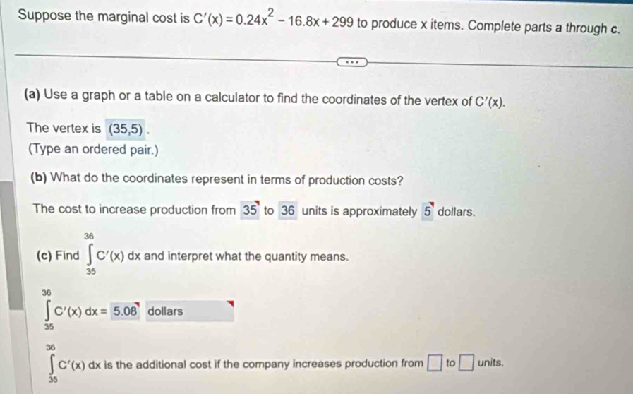 Suppose the marginal cost is C'(x)=0.24x^2-16.8x+299 to produce x items. Complete parts a through c. 
(a) Use a graph or a table on a calculator to find the coordinates of the vertex of C'(x). 
The vertex is (35,5). 
(Type an ordered pair.) 
(b) What do the coordinates represent in terms of production costs? 
The cost to increase production from 35 to 36 units is approximately 5 dollars. 
(c) Find ∈tlimits _(35)^(36)C'(x)dx and interpret what the quantity means.
∈tlimits _(35)^(36)C'(x)dx=5.08 dollars
∈tlimits _(35)^(36)C'(x)dx is the additional cost if the company increases production from □ to □ units.