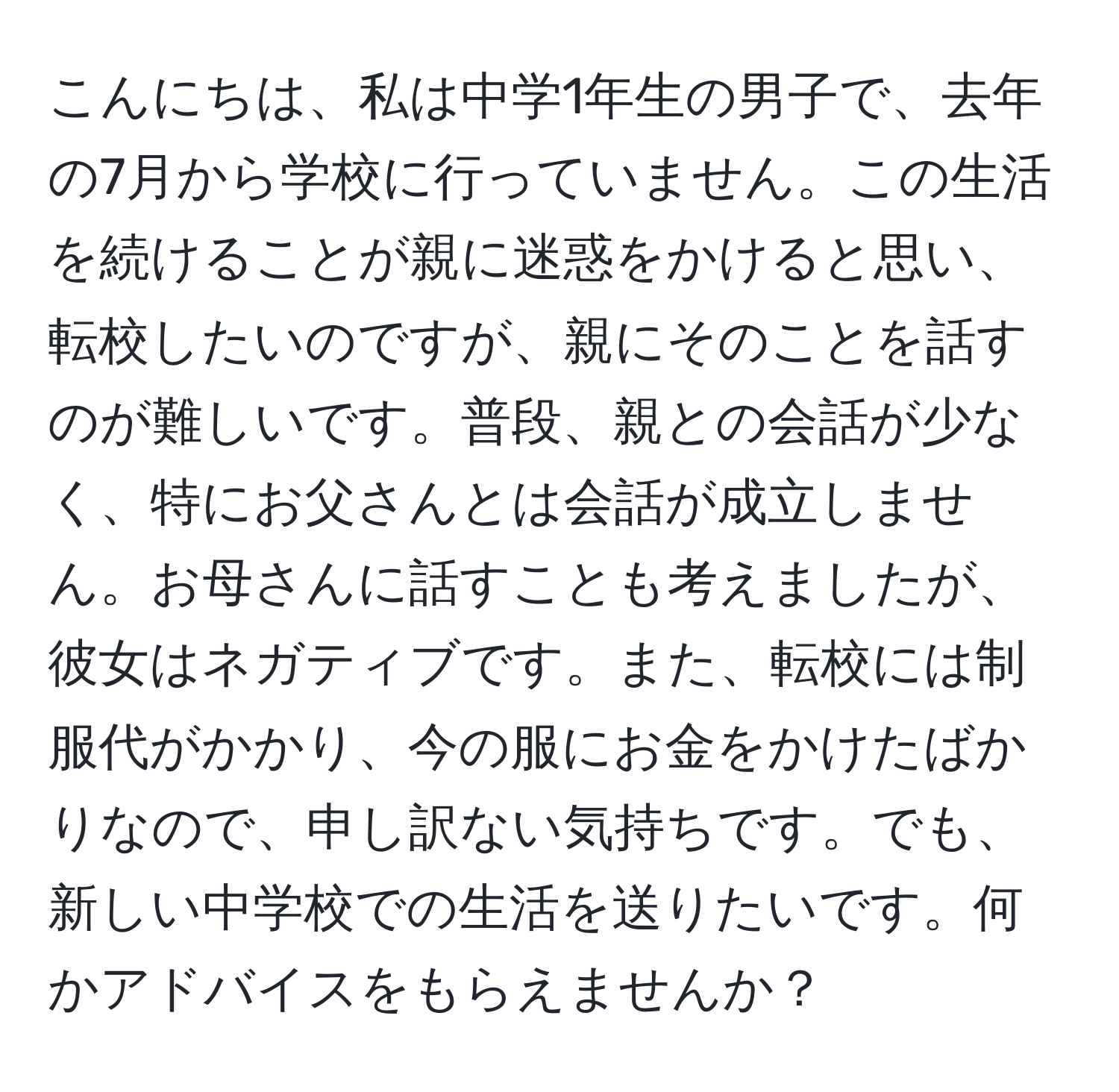 こんにちは、私は中学1年生の男子で、去年の7月から学校に行っていません。この生活を続けることが親に迷惑をかけると思い、転校したいのですが、親にそのことを話すのが難しいです。普段、親との会話が少なく、特にお父さんとは会話が成立しません。お母さんに話すことも考えましたが、彼女はネガティブです。また、転校には制服代がかかり、今の服にお金をかけたばかりなので、申し訳ない気持ちです。でも、新しい中学校での生活を送りたいです。何かアドバイスをもらえませんか？