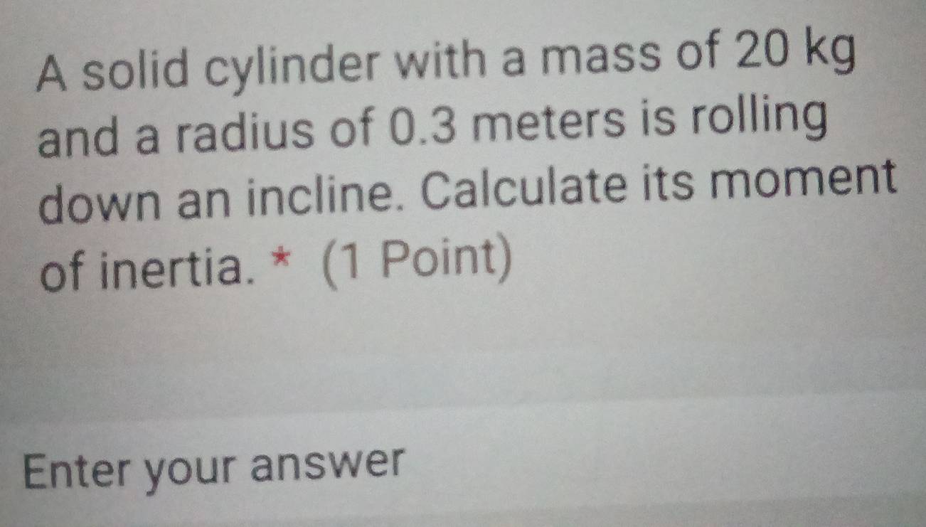 A solid cylinder with a mass of 20 kg
and a radius of 0.3 meters is rolling 
down an incline. Calculate its moment 
of inertia. * (1 Point) 
Enter your answer