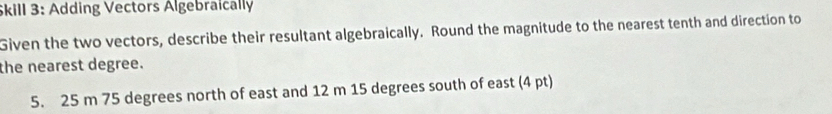 Skill 3: Adding Vectors Algebraically 
Given the two vectors, describe their resultant algebraically. Round the magnitude to the nearest tenth and direction to 
the nearest degree. 
5. 25 m 75 degrees north of east and 12 m 15 degrees south of east (4 pt)