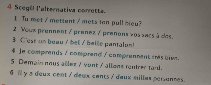 Scegli l’alternativa corretta. 
1 Tu met / mettent / mets ton pull bleu? 
2 Vous prennent / prenez / prenons vos sacs à dos. 
3 C’est un beau / bel / belle pantalon! 
4 Je comprends / comprend / comprennent très bien. 
5 Demain nous allez / vont / allons rentrer tard. 
6 Il y a deux cent / deux cents / deux milles personnes.