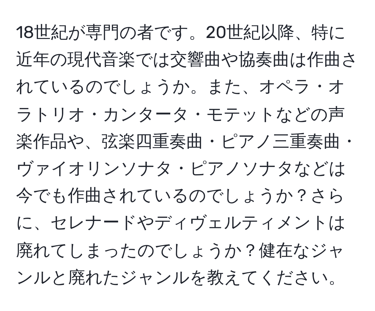 18世紀が専門の者です。20世紀以降、特に近年の現代音楽では交響曲や協奏曲は作曲されているのでしょうか。また、オペラ・オラトリオ・カンタータ・モテットなどの声楽作品や、弦楽四重奏曲・ピアノ三重奏曲・ヴァイオリンソナタ・ピアノソナタなどは今でも作曲されているのでしょうか？さらに、セレナードやディヴェルティメントは廃れてしまったのでしょうか？健在なジャンルと廃れたジャンルを教えてください。