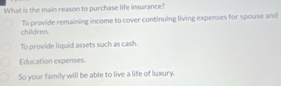 What is the main reason to purchase life insurance?
To provide remaining income to cover continuing living expenses for spouse and
children.
To provide liquid assets such as cash.
Education expenses.
So your family will be able to live a life of luxury.