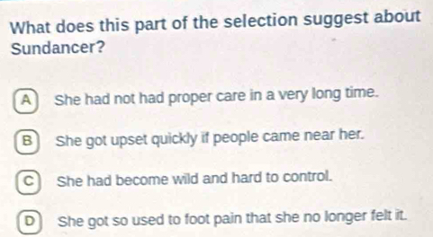 What does this part of the selection suggest about
Sundancer?
A She had not had proper care in a very long time.
B She got upset quickly if people came near her.
C She had become wild and hard to control.
D She got so used to foot pain that she no longer felt it.