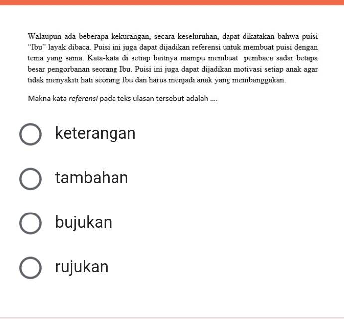 Walaupun ada beberapa kekurangan, secara keseluruhan, dapat dikatakan bahwa puisi 
“Ibu” layak dibaca. Puisi ini juga dapat dijadikan referensi untuk membuat puisi dengan 
tema yang sama. Kata-kata di setiap baitnya mampu membuat pembaca sadar betapa 
besar pengorbanan seorang Ibu. Puisi ini juga dapat dijadikan motivasi setiap anak agar 
tidak menyakiti hati seorang Ibu dan harus menjadi anak yang membanggakan. 
Makna kata referensi pada teks ulasan tersebut adalah .... 
keterangan 
tambahan 
bujukan 
rujukan