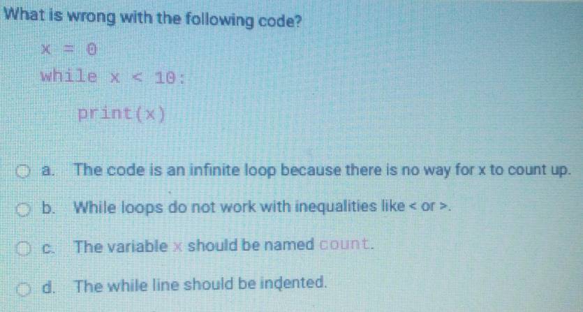 What is wrong with the following code?
x=0
while x<10</tex> :
print( Y
a. The code is an infinite loop because there is no way for x to count up.
b. While loops do not work with inequalities like or .
c. The variablex should be named count.
d. The while line should be indented.