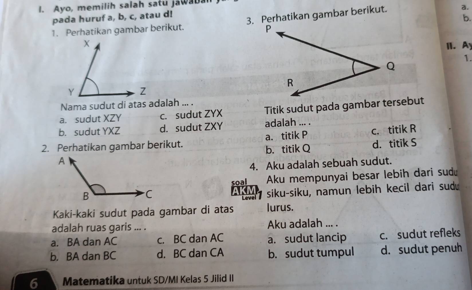 Ayo, memilih salah satu jawaba
a.
pada huruf a, b, c, atau d!
b.
1. Perhatikan gambar berikut. 3. Perhatikan gambar berikut.
II. Ay
1.
Nama sudut di atas adalah ... .
a. sudut XZY c. sudut ZYX Titik sudut pada gambar tersebut
b. sudut YXZ d. sudut ZXY adalah ... .
2. Perhatikan gambar berikut. a. titik P c. titik R
b. titik Q d. titik S
4. Aku adalah sebuah sudut.
soal Aku mempunyai besar lebih dari sud
AK siku-siku, namun lebih kecil dari sud
Level
Kaki-kaki sudut pada gambar di atas lurus.
adalah ruas garis ... . Aku adalah ... .
a. BA dan AC c. BC dan AC a. sudut lancip
c. sudut refleks
b. BA dan BC d. BC dan CA b. sudut tumpul d. sudut penuh
6 Matematika untuk SD/MI Kelas 5 Jilid II