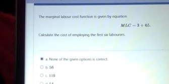 The marginal labour cost function is given by equation
MLC=3+4L. 
Calculate the cost of employing the first six labourers.
a. None of the given options is correct.
b. 56
c. 110