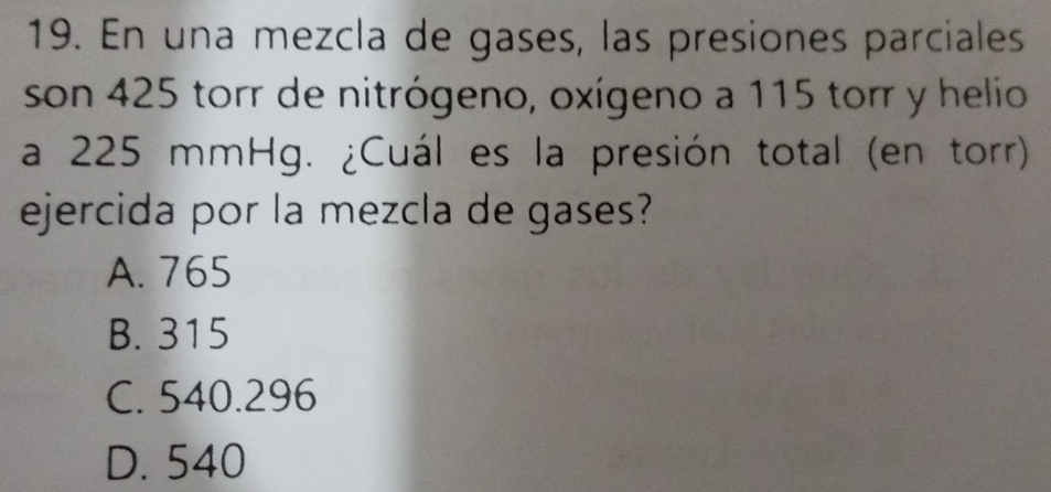 En una mezcla de gases, las presiones parciales
son 425 torr de nitrógeno, oxígeno a 115 torr y helio
a 225 mmHg. ¿Cuál es la presión total (en torr)
ejercida por la mezcla de gases?
A. 765
B. 315
C. 540.296
D. 540