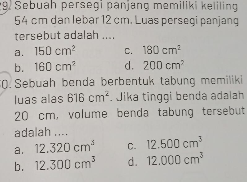 Sebuah persegi panjang memiliki keliling
54 cm dan lebar 12 cm. Luas persegi panjang
tersebut adalah ....
a. 150cm^2 C. 180cm^2
b. 160cm^2 d. 200cm^2
0. Sebuah benda berbentuk tabung memiliki
luas alas 616cm^2. Jika tinggi benda adalah
20 cm, volume benda tabung tersebut
adalah ....
a. 12.320cm^3 C. 12.500cm^3
b. 12.300cm^3 d. 12.000cm^3