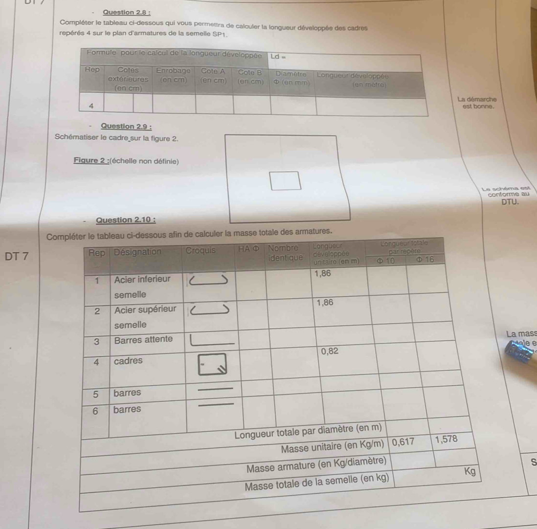 Compléter le tableau ci-dessous qui vous permettra de calculer la longueur développée des cadres
repérés 4 sur le plan d'armatures de la semelle SP1.
La démarche
est bonne.
Question 2.9 :
Schématiser le cadre sur la figure 2.
Figure 2 :(échelle non définie)
Le schéma est
conforme au
DTU.
Question 2.10 :
C
DT 7
La mass
e e
s