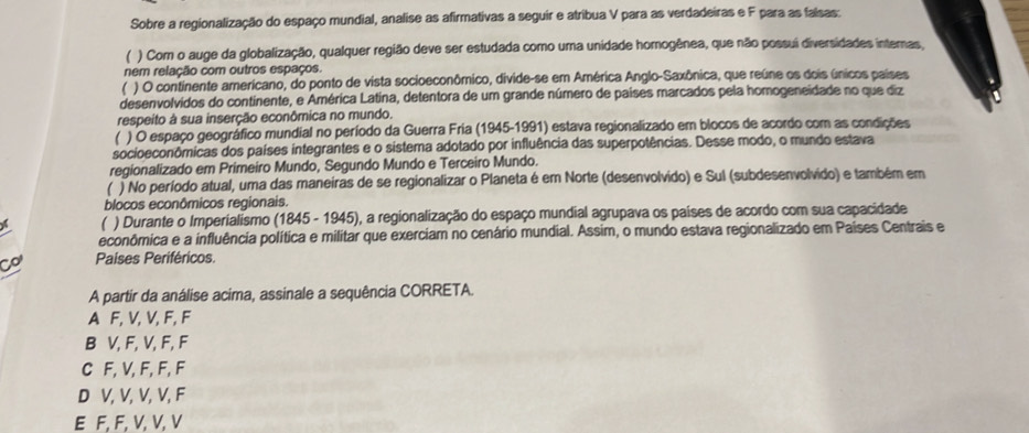 Sobre a regionalização do espaço mundial, analise as afirmativas a seguir e atribua V para as verdadeiras e F para as falsas:
) Com o auge da globalização, qualquer região deve ser estudada como uma unidade homogênea, que não possui diversidades internas,
nem relação com outros espaços.
( ) O continente americano, do ponto de vista socioeconômico, divide-se em América Anglo-Saxônica, que reúne os dois únicos países
desenvolvidos do continente, e América Latina, detentora de um grande número de países marcados pela homogeneidade no que diz
respeito à sua inserção econômica no mundo.
) O espaço geográfico mundial no período da Guerra Fria (1945-1991) estava regionalizado em blocos de acordo com as condições
socioeconômicas dos países integrantes e o sistema adotado por influência das superpotências. Desse modo, o mundo estava
regionalizado em Primeiro Mundo, Segundo Mundo e Terceiro Mundo.
) No período atual, uma das maneiras de se regionalizar o Planeta é em Norte (desenvolvido) e Sul (subdesenvolvido) e também em
blocos econômicos regionais.
) Durante o Imperialismo (1845 - 1945), a regionalização do espaço mundial agrupava os países de acordo com sua capacidade
econômica e a influência política e militar que exerciam no cenário mundial. Assim, o mundo estava regionalizado em Países Centrais e
Co Países Periféricos.
A partir da análise acima, assinale a sequência CORRETA.
A F, V, V, F, F
B V, F, V, F, F
C F, V, F, F, F
D V, V, V, V, F
E F, F, V, V, V