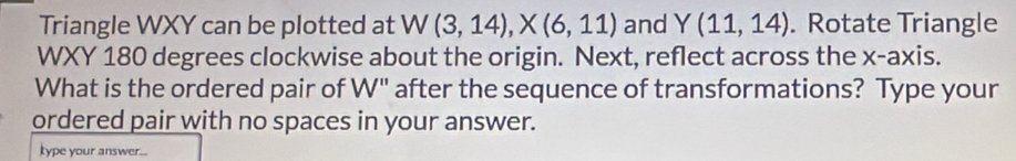 Triangle WXY can be plotted at W(3,14), X(6,11) and Y(11,14). Rotate Triangle
WXY 180 degrees clockwise about the origin. Next, reflect across the x-axis. 
What is the ordered pair of W" after the sequence of transformations? Type your 
ordered pair with no spaces in your answer. 
kype your answer...