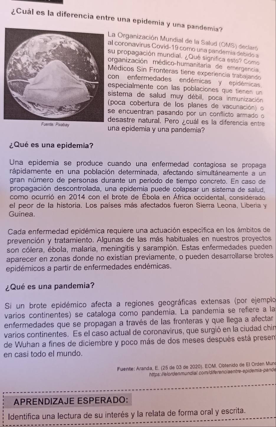 ¿Cuál es la diferencia entre una epidemia y una pandemia?
a Organización Mundial de la Salud (OMS) declaró
coronavirus Covid-19 como una pandemia debido a
u propagación mundial. ¿Qué significa esto? Como
rganización médico-humanitaria de emergencia
édicos Sin Fronteras tiene experiencia trabajando
on enfermedades endémicas y epidémicas,
specialmente con las poblaciones que tienen un
istema de salud muy débil, poca inmunización
poca cobertura de los planes de vacunación) o
e encuentran pasando por un conflicto armado o
esastre natural. Pero ¿cuál es la diferencia entre
una epidemia y una pandemia?
¿Qué es una epidemia?
Una epidemia se produce cuando una enfermedad contagiosa se propaga
rápidamente en una población determinada, afectando simultáneamente a un
gran número de personas durante un periodo de tiempo concreto. En caso de
propagación descontrolada, una epidemia puede colapsar un sistema de salud,
como ocurrió en 2014 con el brote de Ébola en África occidental, considerado
el peor de la historia. Los países más afectados fueron Sierra Leona, Liberia y
Guinea.
Cada enfermedad epidémica requiere una actuación específica en los ámbitos de
prevención y tratamiento. Algunas de las más habituales en nuestros proyectos
son cólera, ébola, malaria, meningitis y sarampión. Estas enfermedades pueden
aparecer en zonas donde no existían previamente, o pueden desarrollarse brotes
epidémicos a partir de enfermedades endémicas.
¿Qué es una pandemia?
Si un brote epidémico afecta a regiones geográficas extensas (por ejemplo
varios continentes) se cataloga como pandemia. La pandemia se refiere a la
enfermedades que se propagan a través de las fronteras y que llega a afectar
varios continentes. Es el caso actual de coronavirus, que surgió en la ciudad chir
de Wuhan a fines de diciembre y poco más de dos meses después está presen
en casi todo el mundo.
Fuente: Aranda, E. (25 de 03 de 2020). EOM. Obtenido de El Orden Munc
https://elordenmundial.com/diferenciaentre-epidemia-pande
APRENDIZAJE ESPERADO:
Identifica una lectura de su interés y la relata de forma oral y escrita.