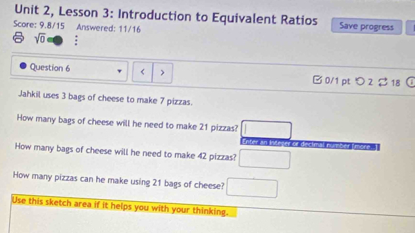 Unit 2, Lesson 3: Introduction to Equivalent Ratios Save progress 
Score: 9.8/15 Answered: 11/16 
sqrt(0) : 
Question 6 < > □0/1 pt つ 2 ? 18 
Jahkil uses 3 bags of cheese to make 7 pizzas. 
How many bags of cheese will he need to make 21 pizzas? □ 
Enter an Inteser or decimal númber Imore. 
How many bags of cheese will he need to make 42 pizzas? □ 
How many pizzas can he make using 21 bags of cheese? □ 
Use this sketch area if it helps you with your thinking.