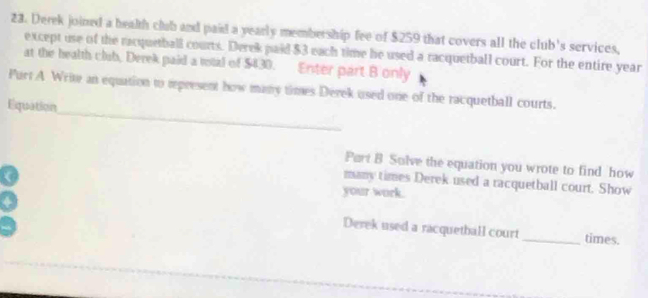 Derek joined a health club and paid a yearly membership fee of $259 that covers all the club's services, 
except use of the racquetball courts. Derek paid $3 each time he used a racquetball court. For the entire year
at the health club, Derek paid a votal of $430. Enter part B only 
_ 
Purt A Write an equation to represent how many times Derek used one of the racquetball courts. 
Equation 
Part B Solve the equation you wrote to find how 
many times Derek used a racquetball court. Show 
your work. 
Derek used a racquetball court _times.