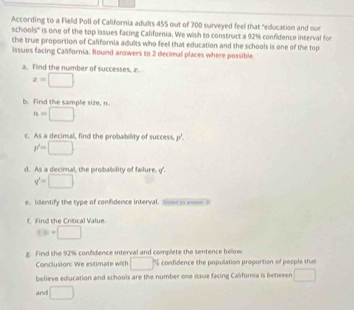 According to a Field Poll of California adults 455 out of 700 surveyed feel that "education and our 
schools'' is one of the top issues facing California. We wish to construct a 92% confidence interval for 
the true proportion of California adults who feel that education and the schools is one of the top 
issues facing California. Round answers to 2 decimal places where possible 
a. Find the number of successes, x.
x=□
b. find the sample size, n
n=□
c. As a decimal, find the probability of success, p'
p'=□
d. As a decimal, the probability of failure. q'.
q'=□
e. Identify the type of confidence interval. Son in mn 0 
f. Find the Crtical Value.
t≥slant □
g. Find the 92% confidence interval and complete the sentence below. 
Conclusion: We estimate with □ confidence the population proportion of people tha 
believe education and schools are the number one issue facing Califoria is between □
and □