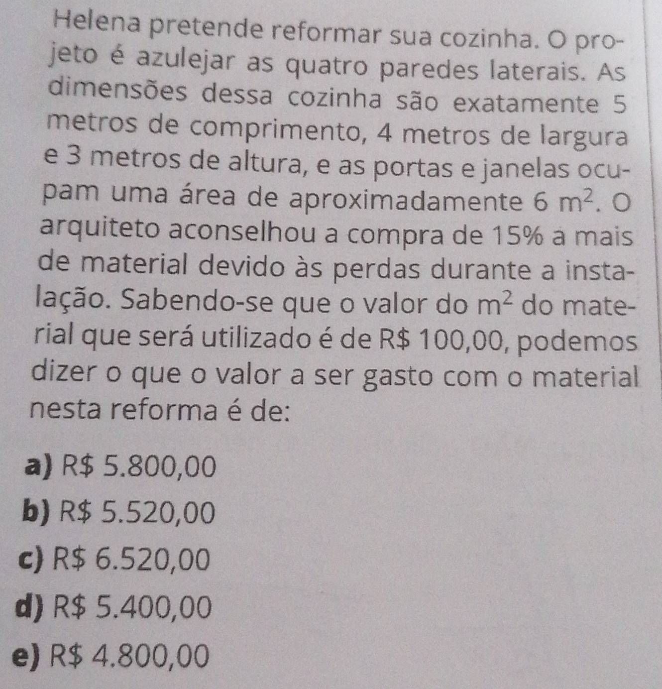 Helena pretende reformar sua cozinha. O pro-
jeto é azulejar as quatro paredes laterais. As
dimensões dessa cozinha são exatamente 5
metros de comprimento, 4 metros de largura
e 3 metros de altura, e as portas e janelas ocu-
pam uma área de aproximadamente 6m^2. 0
arquiteto aconselhou a compra de 15% à mais
de material devido às perdas durante a insta-
Sação. Sabendo-se que o valor do m^2 do mate-
rial que será utilizado é de R$ 100,00, podemos
dizer o que o valor a ser gasto com o material
nesta reforma é de:
a) R$ 5.800,00
b) R$ 5.520,00
c) R$ 6.520,00
d) R$ 5.400,00
e) R$ 4.800,00