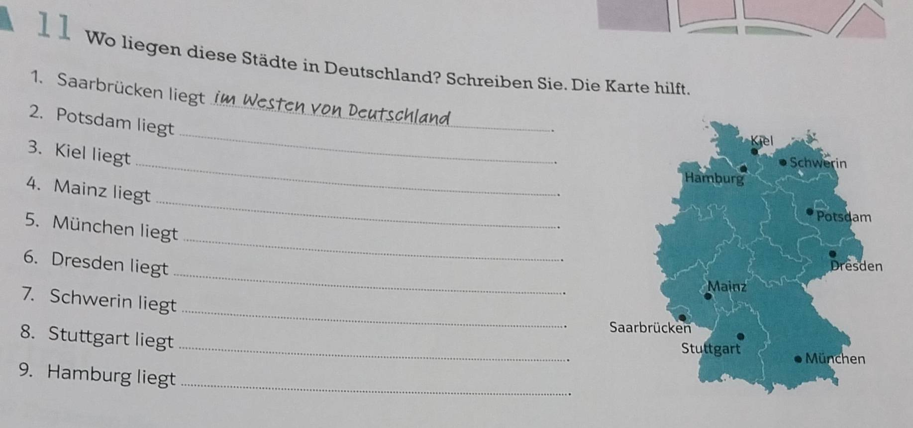 Wo liegen diese Städte in Deutschland? Schreiben Sie. Die Karte hilft. 
1. Saarbrücken liegt 
_ 
2. Potsdam liegt 
_ 
_ 
3. Kiel liegt 
_ 
4. Mainz liegt 
_ 
5. München liegt 
_ 
6. Dresden liegt 
_ 
7. Schwerin liegt 
_ 
8. Stuttgart liegt 
9. Hamburg liegt_