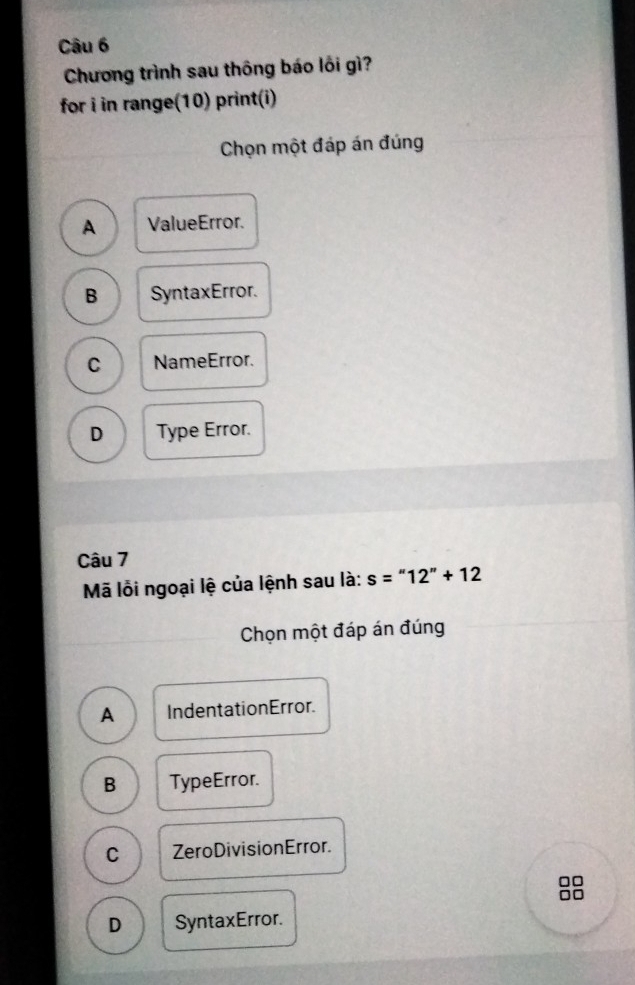 Chương trình sau thông báo lôi gì?
for i in range(10) print(i)
Chọn một đáp án đúng
A ValueError.
B SyntaxError.
C NameError.
D Type Error.
Câu 7
Mã lỗi ngoại lệ của lệnh sau là: s=''12''+12
Chọn một đáp án đúng
A Indentation Error.
B TypeError.
C ZeroDivisionError.
a
D SyntaxError.