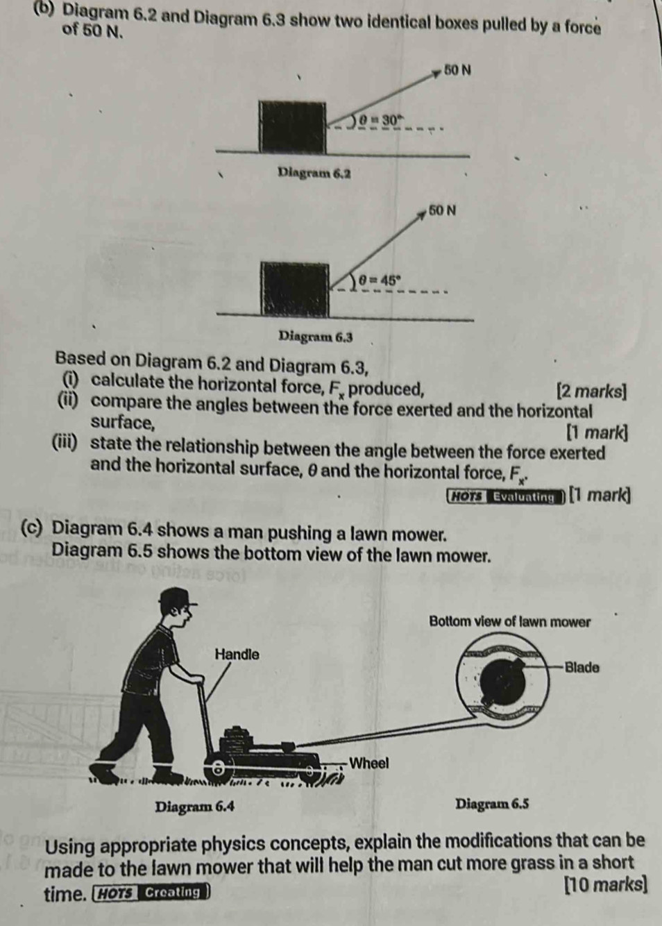 Diagram 6.2 and Diagram 6.3 show two identical boxes pulled by a force
of 50 N.
Based on Diagram 6.2 and Diagram 6.3,
(i) calculate the horizontal force, F_x produced, [2 marks]
(ii) compare the angles between the force exerted and the horizontal
surface, [1 mark]
(iii) state the relationship between the angle between the force exerted
and the horizontal surface, θ and the horizontal force, F_x^(·)
Hörs  Mrun ) (1 mark)
(c) Diagram 6.4 shows a man pushing a lawn mower.
Diagram 6.5 shows the bottom view of the lawn mower.
Using appropriate physics concepts, explain the modifications that can be
made to the lawn mower that will help the man cut more grass in a short
time. Hors  reating ] [10 marks]