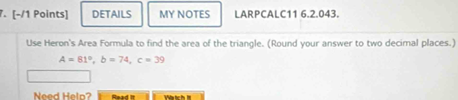 DETAILS MY NOTES LARPCALC11 6.2.043. 
Use Heron's Area Formula to find the area of the triangle. (Round your answer to two decimal places.)
A=81°, b=74, c=39
Need Help? Read it Vtch It