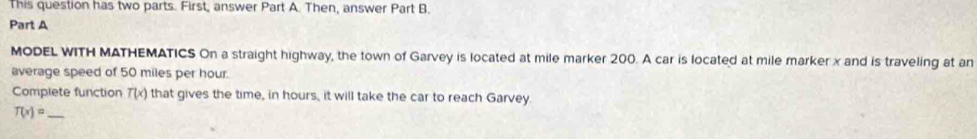 This question has two parts. First, answer Part A. Then, answer Part B 
Part A 
MODEL WITH MATHEMATICS On a straight highway, the town of Garvey is located at mile marker 200. A car is located at mile marker x and is traveling at an 
average speed of 50 miles per hour. 
Complete function T(x) that gives the time, in hours, it will take the car to reach Garvey 
_ T(x)=