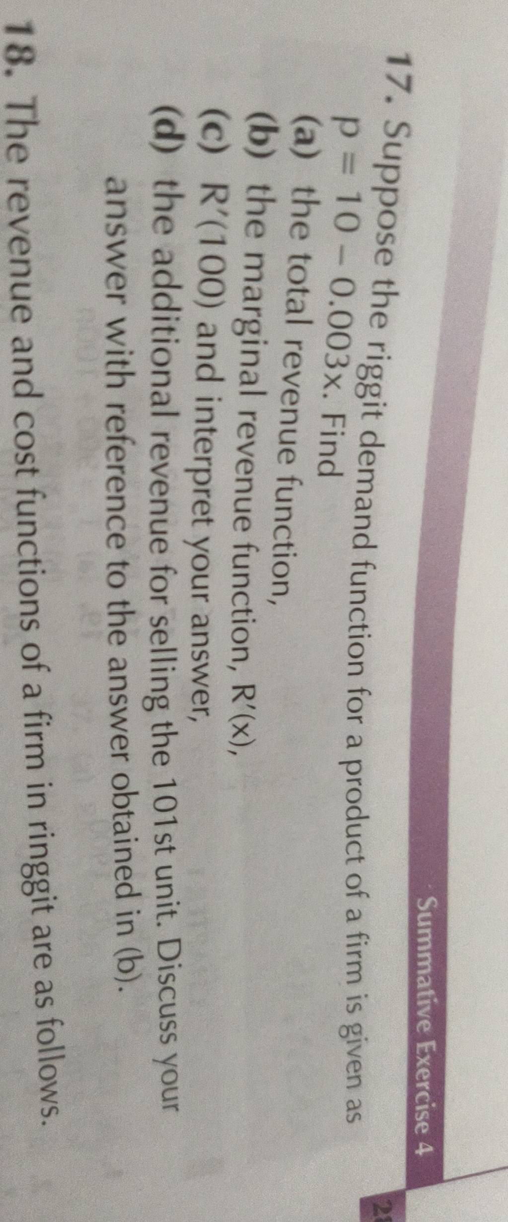 Summative Exercise 4 
21 
17. Suppose the riggit demand function for a product of a firm is given as
p=10-0.003x. Find 
(a) the total revenue function, 
(b) the marginal revenue function, R'(x), 
(c) R'(100) and interpret your answer, 
(d) the additional revenue for selling the 101st unit. Discuss your 
answer with reference to the answer obtained in (b). 
18. The revenue and cost functions of a firm in ringgit are as follows.