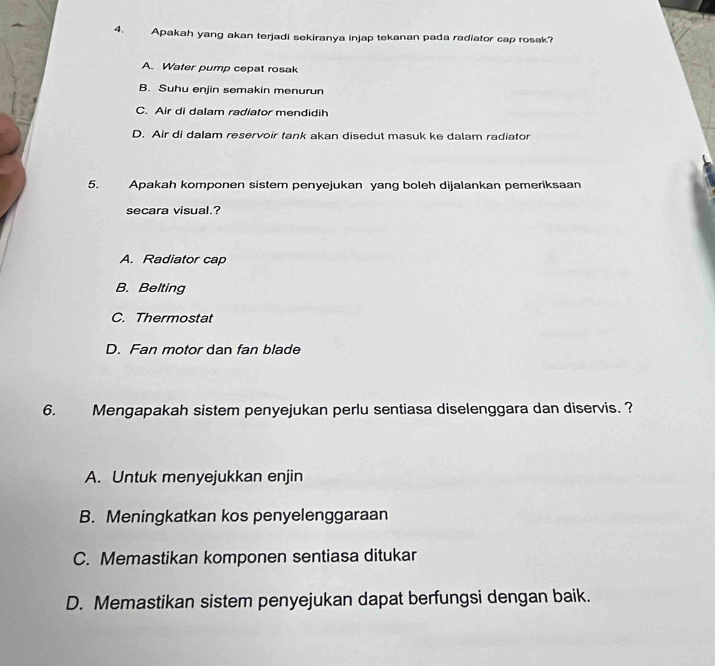 Apakah yang akan terjadi sekiranya injap tekanan pada radiator cap rosak?
A. Water pump cepat rosak
B. Suhu enjin semakin menurun
C. Air di dalam radiator mendidih
D. Air di dalam reservoir tank akan disedut masuk ke dalam radiator
5. Apakah komponen sistem penyejukan yang boleh dijalankan pemeriksaan
secara visual.?
A. Radiator cap
B. Belting
C. Thermostat
D. Fan motor dan fan blade
6. Mengapakah sistem penyejukan perlu sentiasa diselenggara dan diservis. ?
A. Untuk menyejukkan enjin
B. Meningkatkan kos penyelenggaraan
C. Memastikan komponen sentiasa ditukar
D. Memastikan sistem penyejukan dapat berfungsi dengan baik.