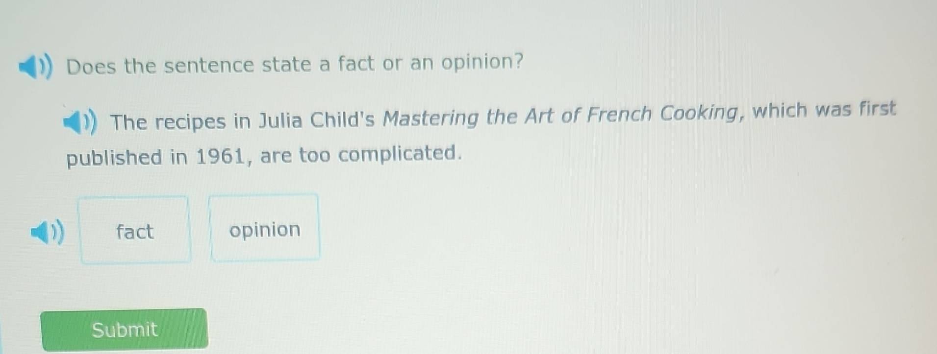 Does the sentence state a fact or an opinion?
The recipes in Julia Child's Mastering the Art of French Cooking, which was first
published in 1961, are too complicated.
D fact opinion
Submit