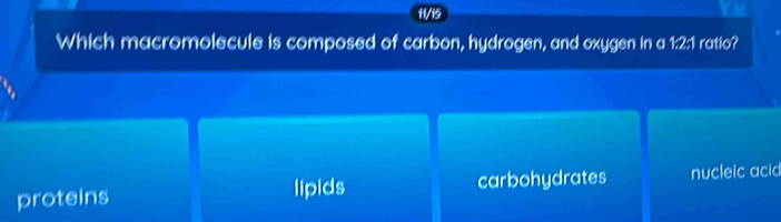 11/15
Which macromolecule is composed of carbon, hydrogen, and oxygen in a 1:2:1 ratio?
proteins lipids carbohydrates nucleic acid