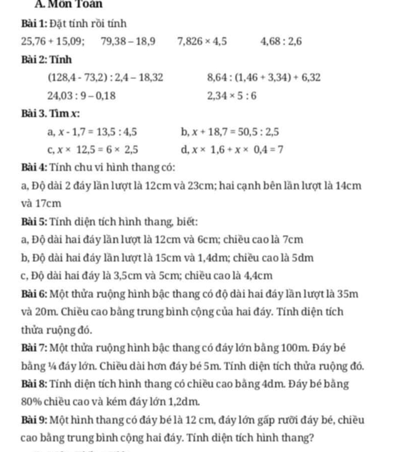 Môn Toán
Bài 1: Đặt tính rồi tính
25,76+15,09;79,38-18,9 7,826* 4,5 4,68:2,6
Bài 2: Tính
(128,4-73,2):2,4-18,32 8,64:(1,46+3,34)+6,32
24,03:9-0,18
2,34* 5:6
Bài 3. Tìm x:
a, x-1,7=13,5:4,5 b, x+18,7=50,5:2,5
c, x* 12,5=6* 2,5 d, x* 1,6+x* 0,4=7
Bài 4: Tính chu vi hình thang có:
a, Độ dài 2 đáy lần lượt là 12cm và 23cm; hai cạnh bên lần lượt là 14cm
và 17cm
Bài 5: Tính diện tích hình thang, biết:
a, Độ dài hai đáy lần lượt là 12cm và 6cm; chiều cao là 7cm
b, Độ dài hai đáy lần lượt là 15cm và 1,4dm; chiều cao là 5dm
c, Độ dài hai đáy là 3,5cm và 5cm; chiều cao là 4,4cm
Bài 6: Một thửa ruộng hình bậc thang có độ dài hai đáy lần lượt là 35m
và 20m. Chiều cao bằng trung bình cộng của hai đáy. Tính diện tích
thửa ruộng đó.
Bài 7: Một thửa ruộng hình bậc thang có đáy lớn bằng 100m. Đáy bé
bằng ¼ đáy lớn. Chiều dài hơn đáy bé 5m. Tính diện tích thửa ruộng đó.
Bài 8: Tính diện tích hình thang có chiều cao bằng 4dm. Đáy bé bằng
80% chiều cao và kém đáy lớn 1,2dm.
Bài 9: Một hình thang có đáy bé là 12 cm, đáy lớn gấp rưỡi đáy bé, chiều
cao bằng trung bình cộng hai đáy. Tính diện tích hình thang?