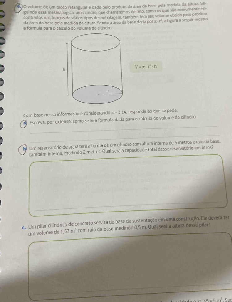 volume de um bloco retangular é dado pelo produto da área da base pela medida da altura. Se- 
guindo essa mesma lógica, um cilíndro, que chamaremos de reto, como os que são comumente en- 
contrados nas formas de vários tipos de embalagem, também tem seu volume obtido pelo produto 
da área da base pela medida da altura. Sendo a área da base dada por π · r^2 , a figura a seguir mostra 
a fórmula para o cálculo do volume do cilindro.
V=π · r^2· h
Com base nessa informação e considerando π =3,14 , responda ao que se pede. 
_ 
a Escreva, por extenso, como se lê a fórmula dada para o cálculo do volume do cilindro. 
_ 
_ 
_ 
d Um reservatório de água terá a forma de um cilindro com altura interna de 6 metros e raio da base, 
também interno, medindo 2 metros. Qual será a capacidade total desse reservatório em litros? 
d Um pilar cilíndrico de concreto servirá de base de sustentação em uma construção. Ele deverá ter 
um volume de 1,57m^3 com raio da base medindo 0,5 m. Qual será a altura desse pilar?
cm^3 Sur