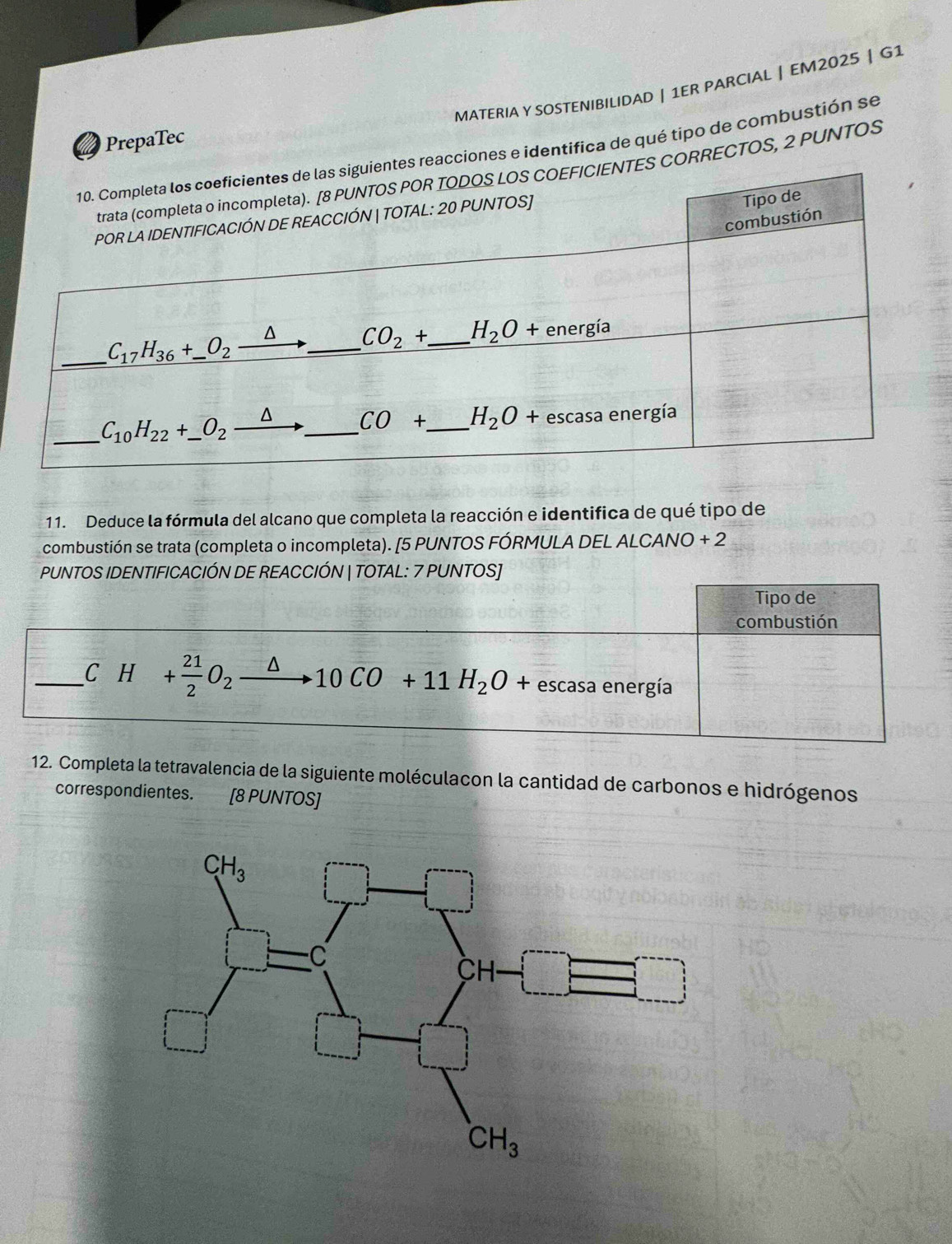 MATERIA Y SOSTENIBILIDAD | 1ER PARCIAL | EM2025 | G1
PrepaTec
eacciones e identifica de qué tipo de combustión se
CORRECTOS, 2 PUNTOS
11. Deduce la fórmula del alcano que completa la reacción e identifica de qué tipo de
combustión se trata (completa o incompleta). [5 PUNTOS FÓRMULA DEL ALCANO + 2
PUNTOS IDENTIFICACIÓN DE REACCIÓN | TOTAL: 7 PUNTOS]
Tipo de
combustión
_C H+ 21/2 O_2 · 10CO +11H_2O+ escasa energía
12. Completa la tetravalencia de la siguiente moléculacon la cantidad de carbonos e hidrógenos
correspondientes. [8 PUNTOS]