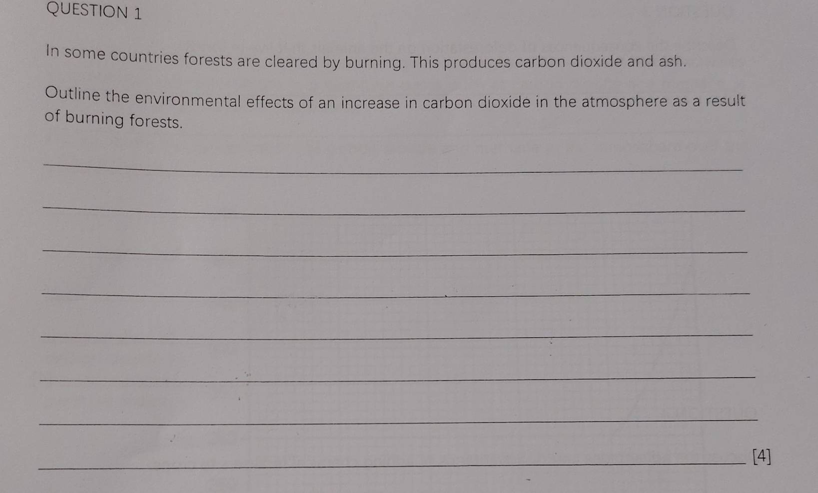 In some countries forests are cleared by burning. This produces carbon dioxide and ash. 
Outline the environmental effects of an increase in carbon dioxide in the atmosphere as a result 
of burning forests. 
_ 
_ 
_ 
_ 
_ 
_ 
_ 
_[4]