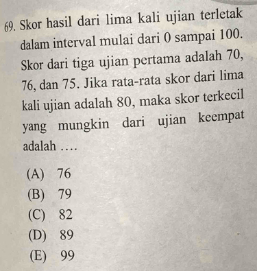 Skor hasil dari lima kali ujian terletak
dalam interval mulai dari 0 sampai 100.
Skor dari tiga ujian pertama adalah 70,
76, dan 75. Jika rata-rata skor dari lima
kali ujian adalah 80, maka skor terkecil
yang mungkin dari ujian keempat
adalah …
(A) 76
(B) 79
(C) 82
(D) 89
(E) 99