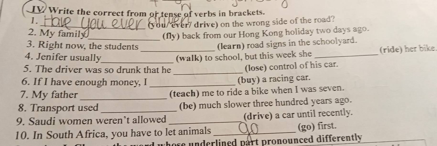 IV Write the correct from or tense of verbs in brackets. 
1. 
_(you/ ever/ drive) on the wrong side of the road? 
2. My family_ (fly) back from our Hong Kong holiday two days ago. 
3. Right now, the students_ 
(learn) road signs in the schoolyard. 
4. Jenifer usually_ (walk) to school, but this week she_ 
(ride) her bike. 
5. The driver was so drunk that he_ 
(lose) control of his car. 
6. If I have enough money, I_ 
(buy) a racing car. 
7. My father_ 
(teach) me to ride a bike when I was seven. 
8. Transport used_ 
(be) much slower three hundred years ago. 
9. Saudi women weren’t allowed_ 
(drive) a car until recently. 
10. In South Africa, you have to let animals_ 
(go) first. 
d whose underlined part pronounced differently .