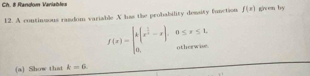 Ch. 8 Random Variables
12. A continuous random variable X has the probability density function f(x) given by
f(x)=beginarrayl k(x^(frac 1)2-x),0≤ x≤ 1, 0,otherwise.endarray.
(a) Show that k=6.