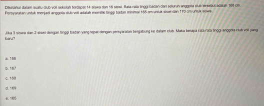 Diketahui dalam suatu club voli sekolah terdapat 14 siswa dan 16 siswi. Rata rata tinggi badan dari seluruh anggota club tersebut adalah 168 cm.
Persyaratan untuk menjadi anggota club voli adalah memiliki tinggi badan minimal 165 cm untuk siswi dan 170 cm untuk siswa.
Jika 3 siswa dan 2 siswi dengan tinggi badan yang tepat dengan persyaratan bergabung ke dalam club. Maka berapa rata rata tinggi anggota club voli yang
baru?
a. 166
b. 167
c. 168
d. 169
e. 165