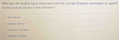 Who was the leading figure associated with the concept of popular sovereignty as applied
to the issue of slavery in the territories?
Jahn Brown
Charles Sumner
Fredenck Douglass
Stephen Douglas