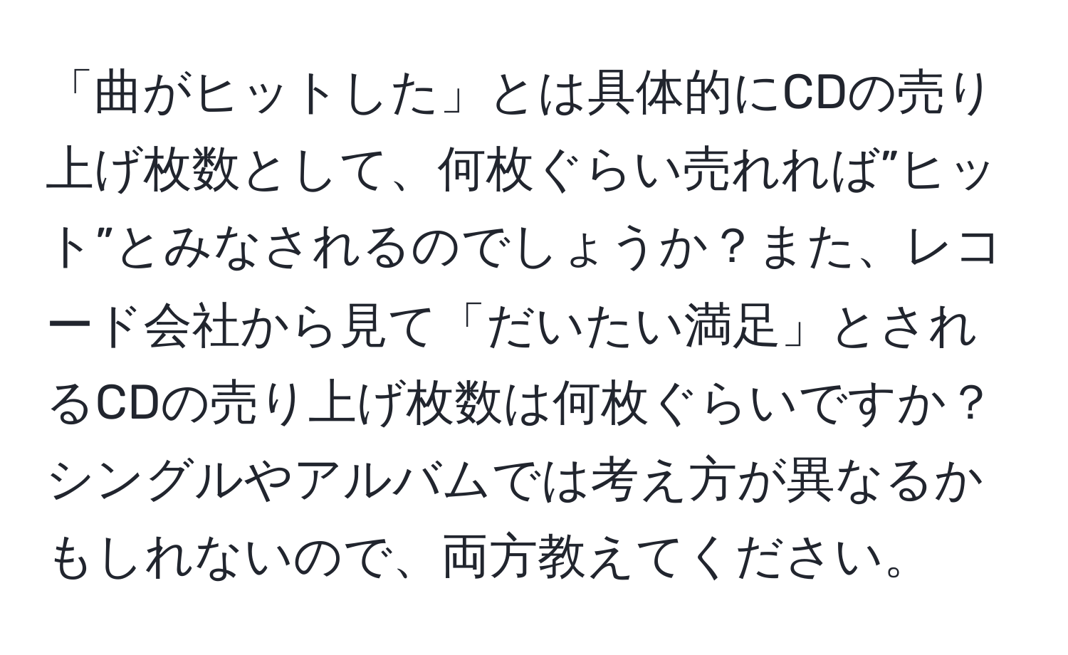 「曲がヒットした」とは具体的にCDの売り上げ枚数として、何枚ぐらい売れれば”ヒット”とみなされるのでしょうか？また、レコード会社から見て「だいたい満足」とされるCDの売り上げ枚数は何枚ぐらいですか？シングルやアルバムでは考え方が異なるかもしれないので、両方教えてください。