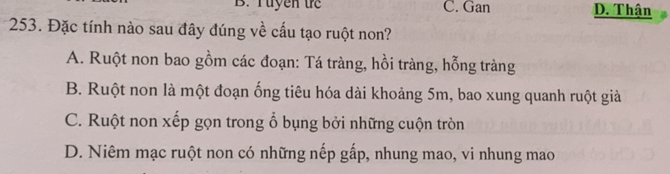 B. Tuyen tc C. Gan D. Thận
253. Đặc tính nào sau đây đúng về cấu tạo ruột non?
A. Ruột non bao gồm các đoạn: Tá tràng, hồi tràng, hỗng tràng
B. Ruột non là một đoạn ống tiêu hóa dài khoảng 5m, bao xung quanh ruột giả
C. Ruột non xếp gọn trong ổ bụng bởi những cuộn tròn
D. Niêm mạc ruột non có những nếp gấp, nhung mao, vi nhung mao