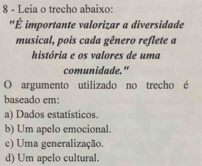 Leia o trecho abaixo:
'É importante valorizar a diversidade
musical, pois cada gênero reflete a
história e os valores de uma
comunidade."
O argumento utilizado no trecho é
baseado em:
a) Dados estatísticos.
b) Um apelo emocional.
c) Uma generalização.
d) Um apelo cultural.