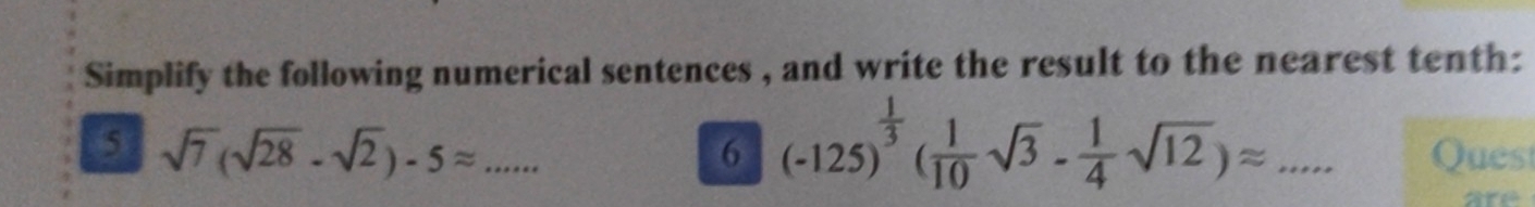 Simplify the following numerical sentences , and write the result to the nearest tenth: 
6 (-125)^ 1/3 ( 1/10 sqrt(3)- 1/4 sqrt(12))approx ... 
5 sqrt(7)(sqrt(28)-sqrt(2))-5approx _ _Quest 
are